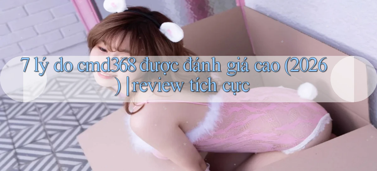 7 lý do cmd368 được đánh giá cao (2026) review tích cực