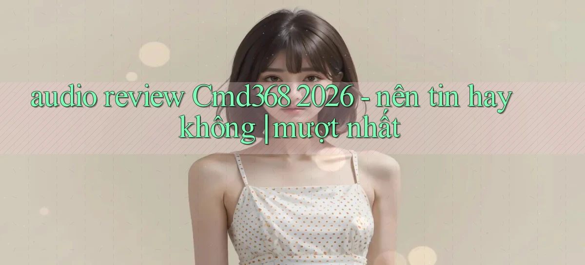 audio review Cmd368 2026   nên tin hay không mượt nhất