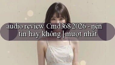 audio review Cmd368 2026   nên tin hay không mượt nhất