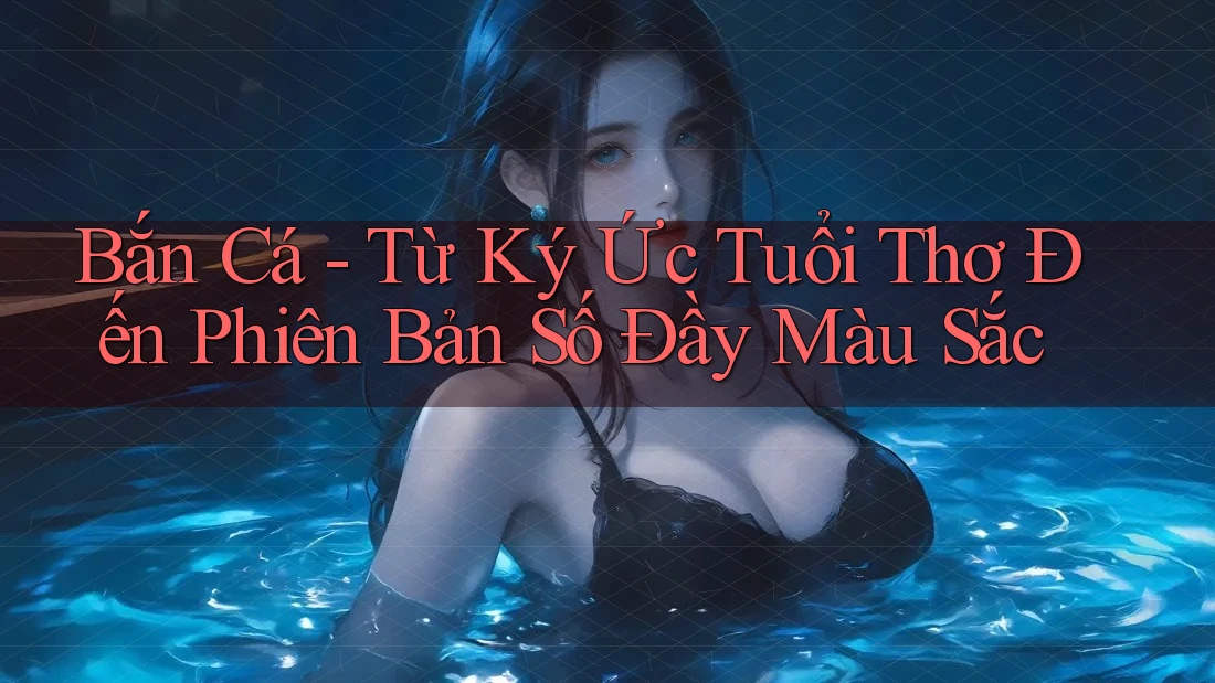 Bắn Cá - Từ Ký Ức Tuổi Thơ Đến Phiên Bản Số Đầy Màu Sắc