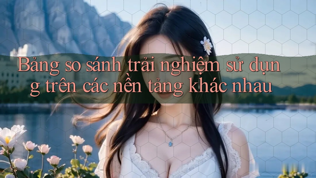 Bảng so sánh trải nghiệm sử dụng trên các nền tảng khác nhau Bảng so sánh trải nghiệm sử dụng trên các nền tảng khác nhau