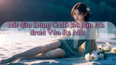 bắt đầu dùng cmd368 bản android vừa ra mắt