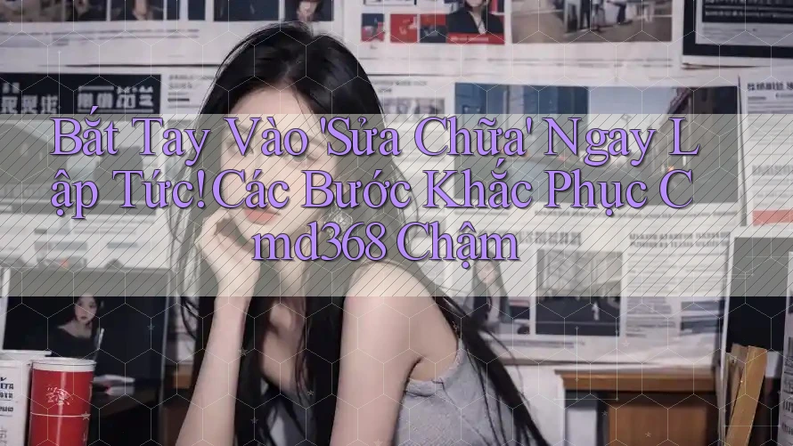 Bắt Tay Vào 'Sửa Chữa' Ngay Lập Tức! Các Bước Khắc Phục Cmd368 Chậm Bắt Tay Vào 'Sửa Chữa' Ngay Lập Tức! Các Bước Khắc Phục Cmd368 Chậm