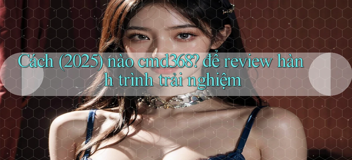Cách (2025) nào cmd368 để review hành trình trải nghiệm