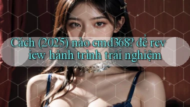 Cách (2025) nào cmd368 để review hành trình trải nghiệm