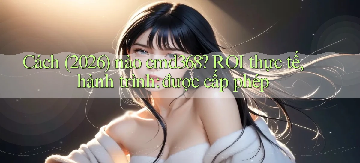 Cách (2026) nào cmd368 ROI thực tế, hành trình được cấp phép