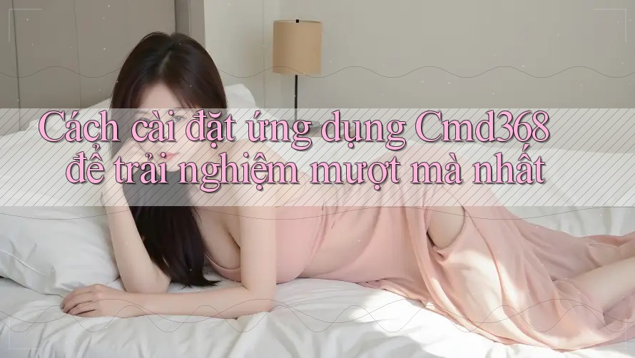 Cách cài đặt ứng dụng Cmd368 để trải nghiệm mượt mà nhất Cách cài đặt ứng dụng Cmd368 để trải nghiệm mượt mà nhất