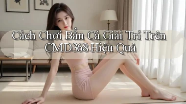 cách chơi bắn cá giải trí trên cmd368 hiệu quả
