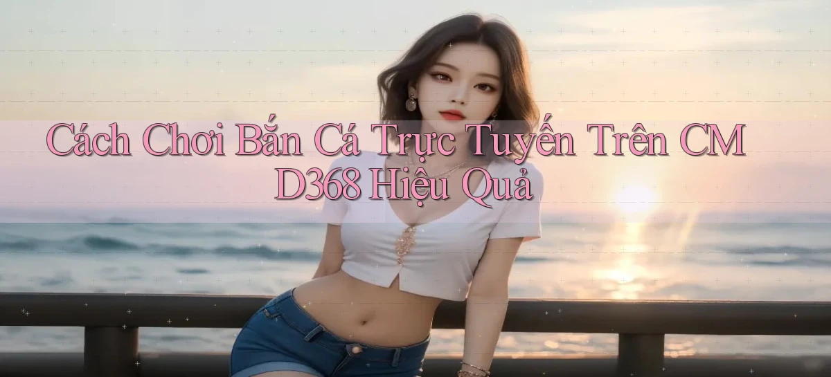 cách chơi bắn cá trực tuyến trên cmd368 hiệu quả
