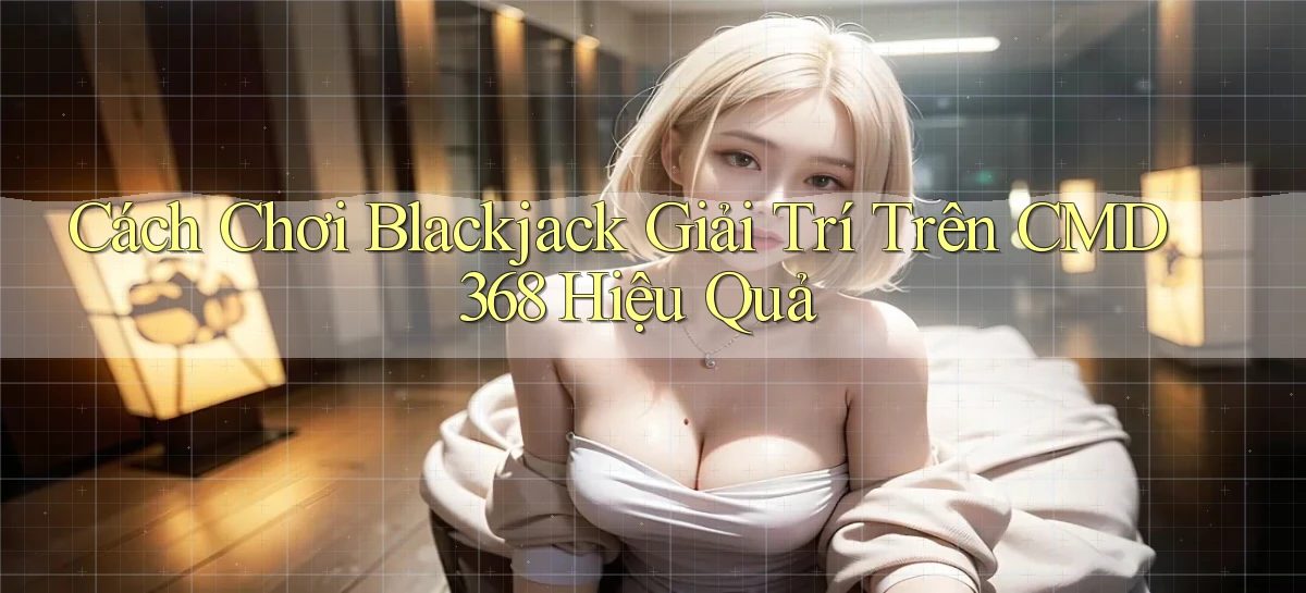 cách chơi blackjack giải trí trên cmd368 hiệu quả