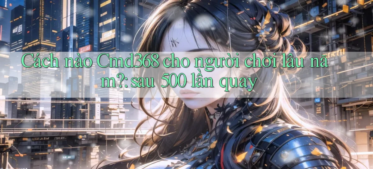 Cách nào Cmd368 cho người chơi lâu năm sau 500 lần quay