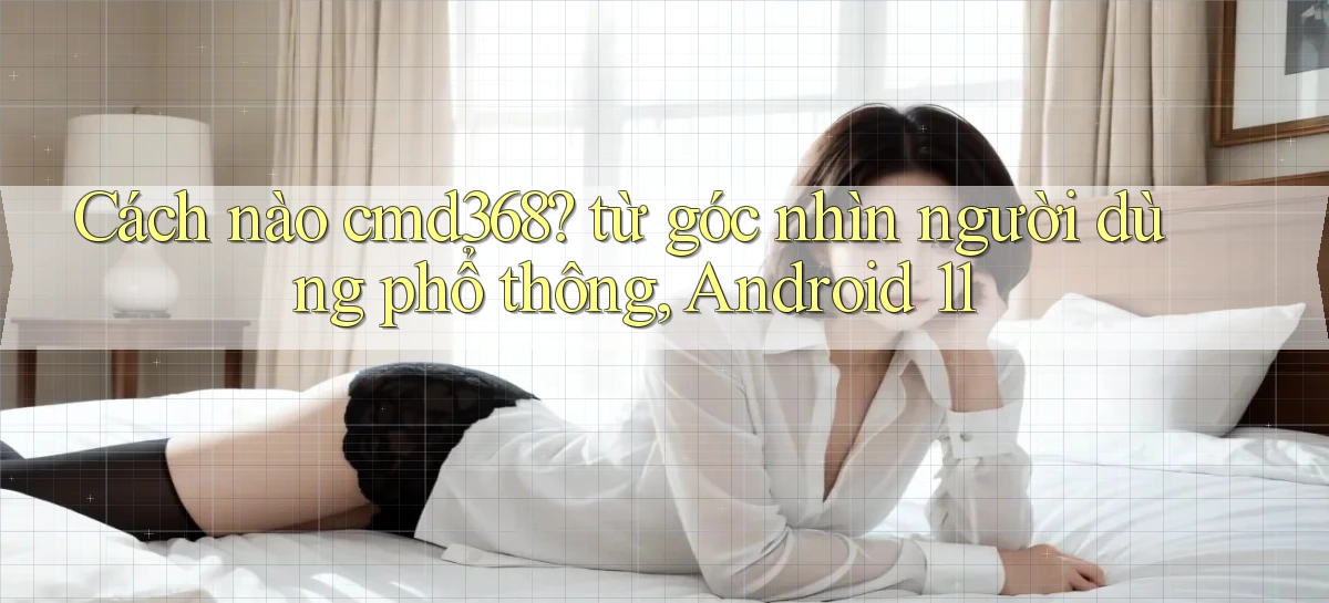 Cách nào cmd368 từ góc nhìn người dùng phổ thông, Android 11