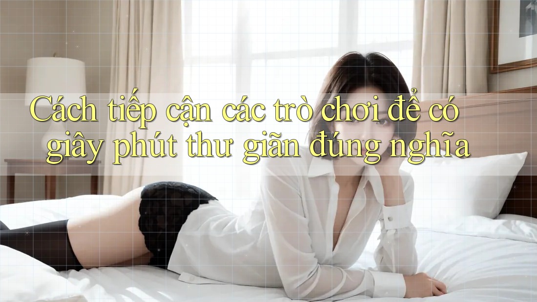 Cách tiếp cận các trò chơi để có giây phút thư giãn đúng nghĩa Cách tiếp cận các trò chơi để có giây phút thư giãn đúng nghĩa