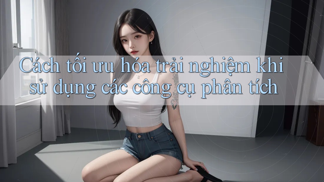 Cách tối ưu hóa trải nghiệm khi sử dụng các công cụ phân tích Cách tối ưu hóa trải nghiệm khi sử dụng các công cụ phân tích