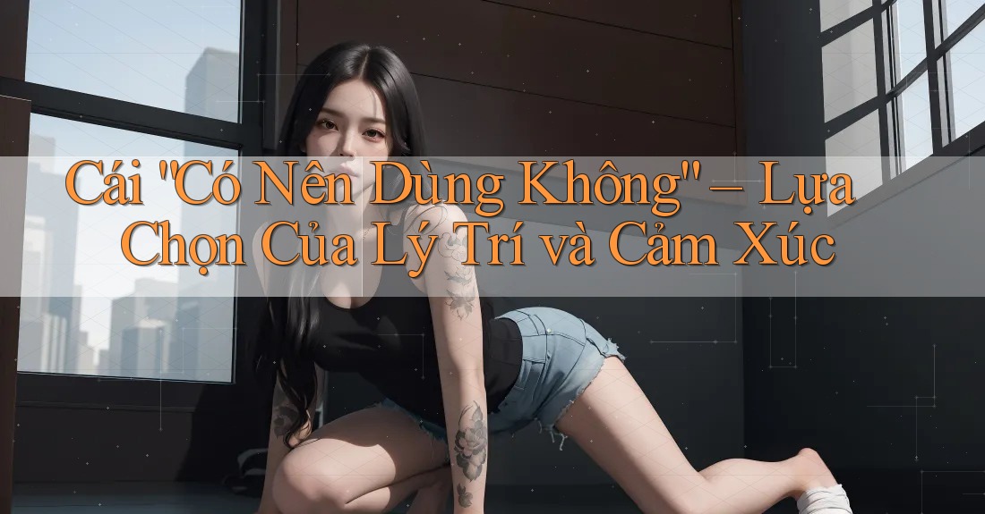 Cái “Có Nên Dùng Không” – Lựa Chọn Của Lý Trí và Cảm Xúc Cái “Có Nên Dùng Không” – Lựa Chọn Của Lý Trí và Cảm Xúc