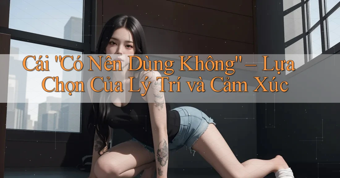 Cái “Có Nên Dùng Không” – Lựa Chọn Của Lý Trí và Cảm Xúc Cái “Có Nên Dùng Không” – Lựa Chọn Của Lý Trí và Cảm Xúc