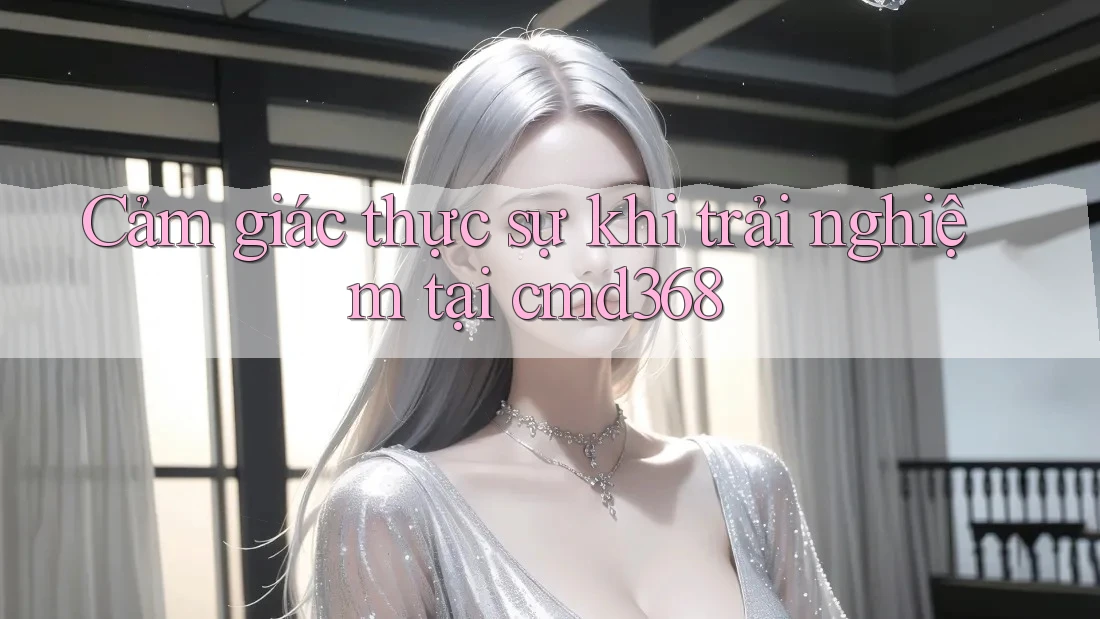 Cảm giác thực sự khi trải nghiệm tại cmd368 Cảm giác thực sự khi trải nghiệm tại cmd368
