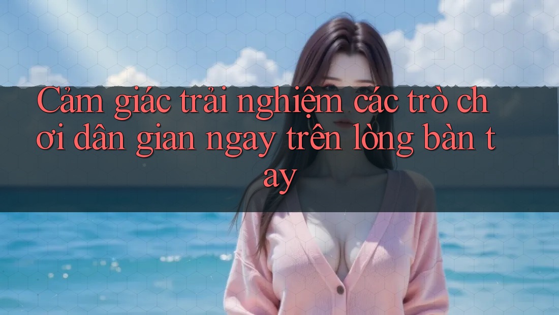 Cảm giác trải nghiệm các trò chơi dân gian ngay trên lòng bàn tay Cảm giác trải nghiệm các trò chơi dân gian ngay trên lòng bàn tay