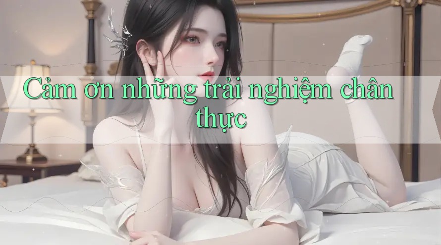 Cảm ơn những trải nghiệm chân thực Cảm ơn những trải nghiệm chân thực