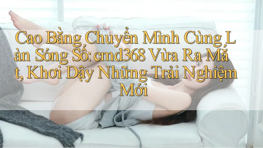 Cao Bằng Chuyển Mình Cùng Làn Sóng Số: cmd368 Vừa Ra Mắt, Khơi Dậy Những Trải Nghiệm Mới Cao Bằng Chuyển Mình Cùng Làn Sóng Số: cmd368 Vừa Ra Mắt, Khơi Dậy Những Trải Nghiệm Mới