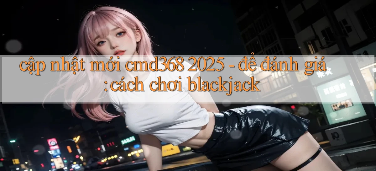 cập nhật mới cmd368 2025   để đánh giá cách chơi blackjack