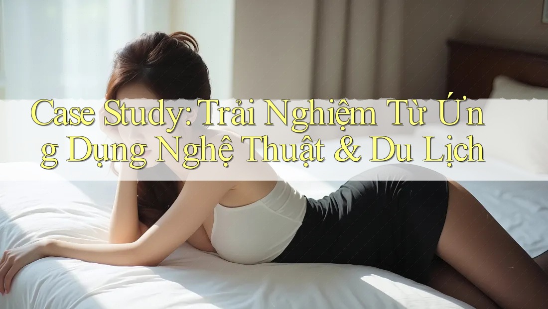 Case Study: Trải Nghiệm Từ Ứng Dụng Nghệ Thuật & Du Lịch Case Study: Trải Nghiệm Từ Ứng Dụng Nghệ Thuật & Du Lịch