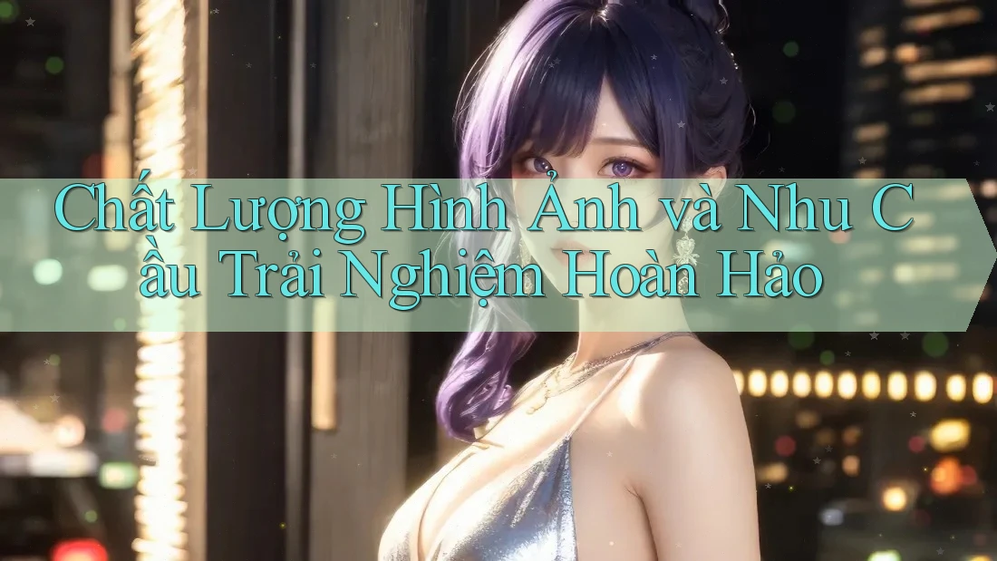 Chất Lượng Hình Ảnh và Nhu Cầu Trải Nghiệm Hoàn Hảo Chất Lượng Hình Ảnh và Nhu Cầu Trải Nghiệm Hoàn Hảo