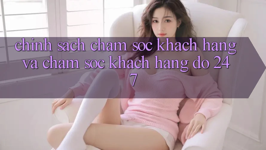 Chính Sách Chăm Sóc Khách Hàng Và Chăm sóc khách hàng đỡ 24/7 Chính Sách Chăm Sóc Khách Hàng Và Chăm sóc khách hàng đỡ 24/7