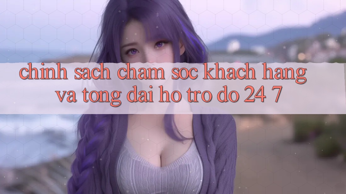 Chính Sách Chăm Sóc Khách Hàng Và Tổng đài hỗ trợ đỡ 24/7 Chính Sách Chăm Sóc Khách Hàng Và Tổng đài hỗ trợ đỡ 24/7