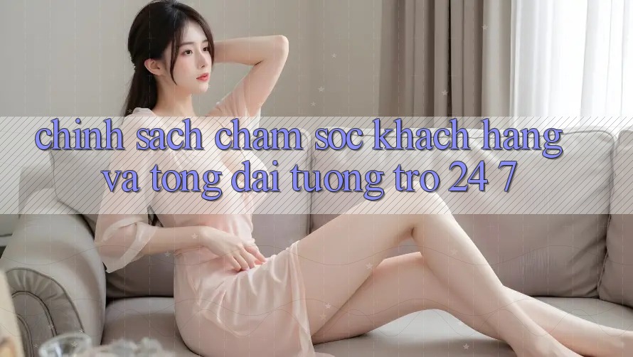 Chính Sách Chăm Sóc Khách Hàng Và Tổng đài tương trợ 24/7 Chính Sách Chăm Sóc Khách Hàng Và Tổng đài tương trợ 24/7