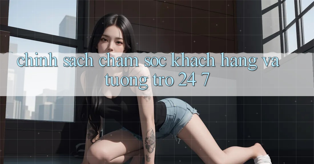 Chính Sách Chăm Sóc Khách Hàng Và Tương trợ 24/7 Chính Sách Chăm Sóc Khách Hàng Và Tương trợ 24/7