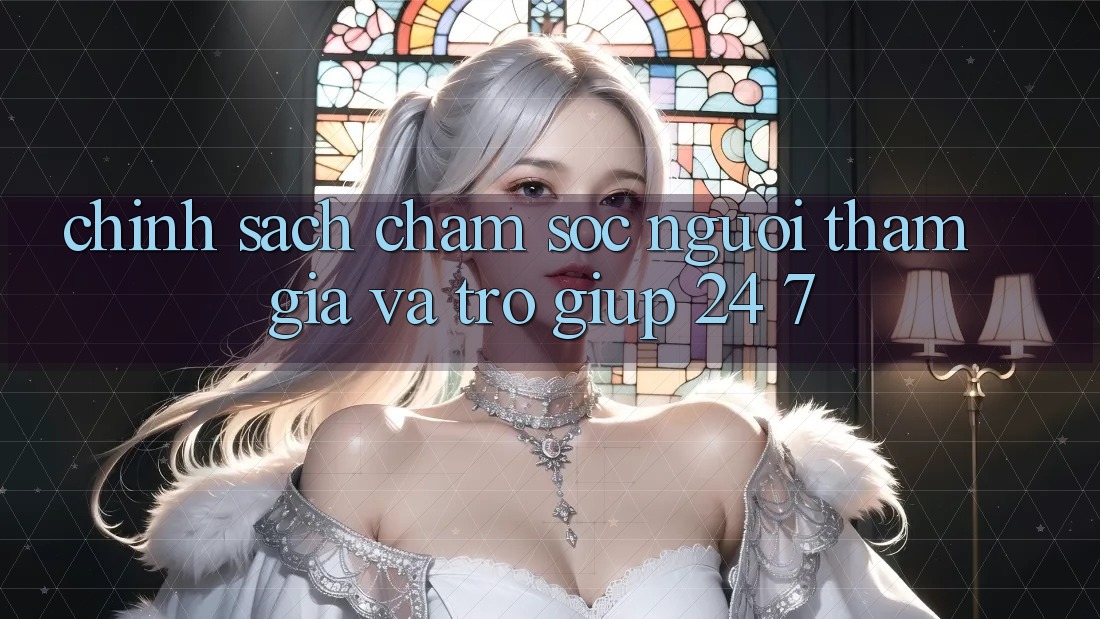 Chính Sách Chăm Sóc Người tham gia Và Trợ giúp 24/7