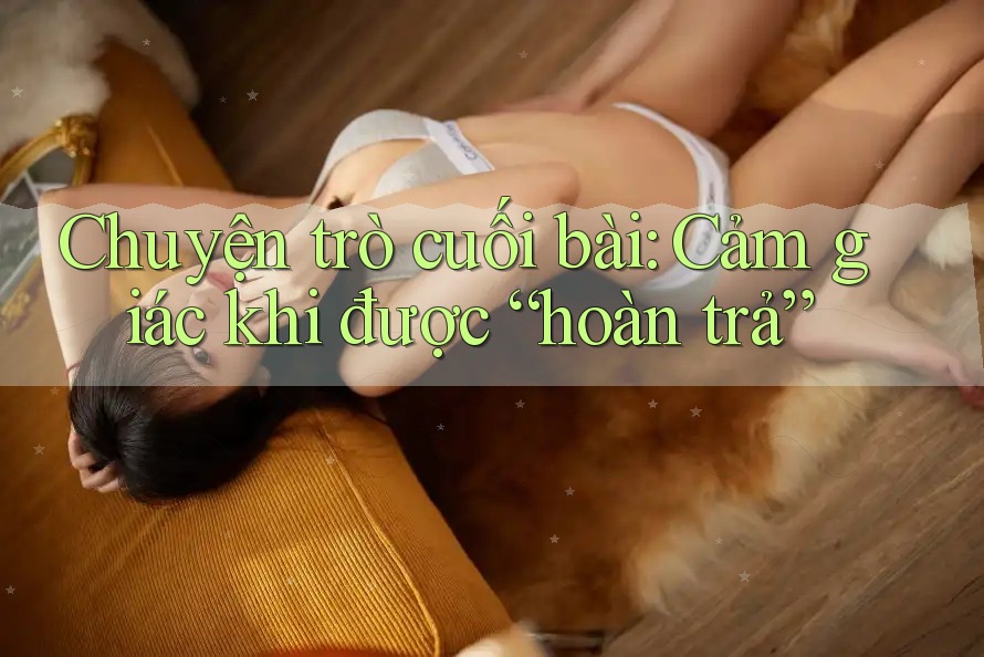 Chuyện trò cuối bài: Cảm giác khi được “hoàn trả” Chuyện trò cuối bài: Cảm giác khi được “hoàn trả”