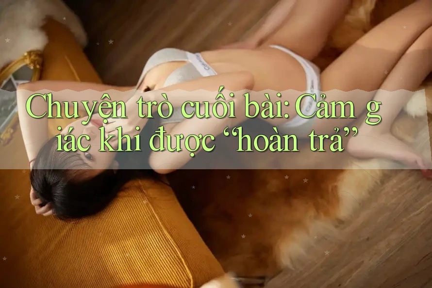 Chuyện trò cuối bài: Cảm giác khi được “hoàn trả” Chuyện trò cuối bài: Cảm giác khi được “hoàn trả”
