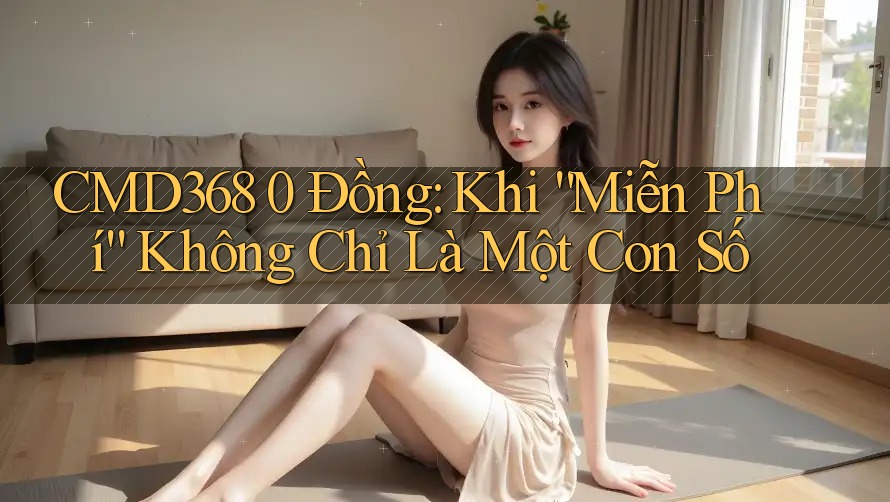 CMD368 0 Đồng: Khi “Miễn Phí” Không Chỉ Là Một Con Số