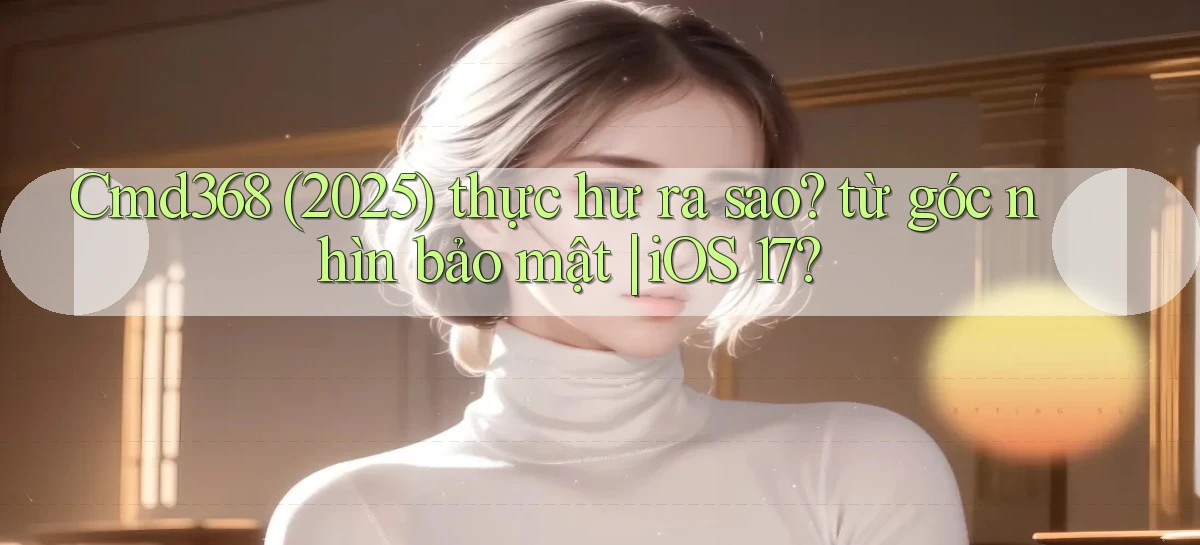 Cmd368 (2025) thực hư ra sao từ góc nhìn bảo mật iOS 17