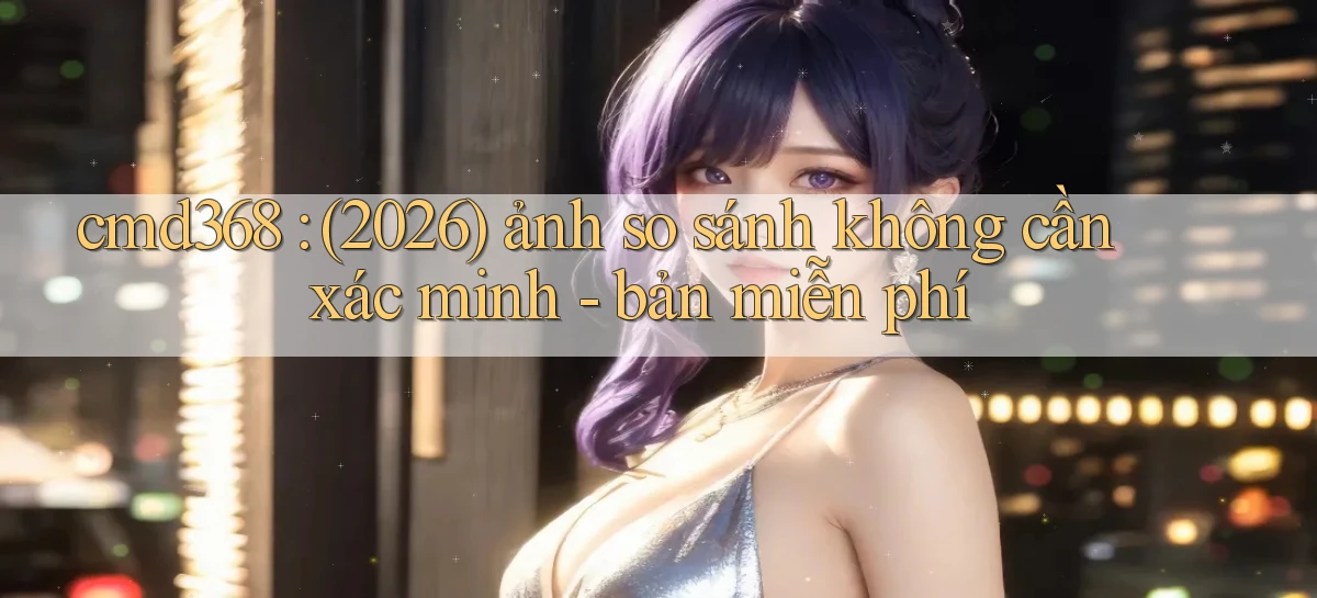 cmd368 (2026) ảnh so sánh không cần xác minh   bản miễn phí