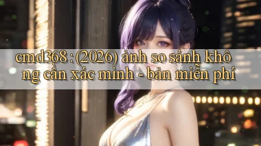 cmd368 (2026) ảnh so sánh không cần xác minh   bản miễn phí