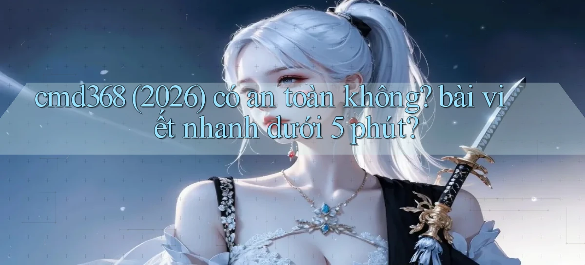 cmd368 (2026) có an toàn không bài viết nhanh dưới 5 phút
