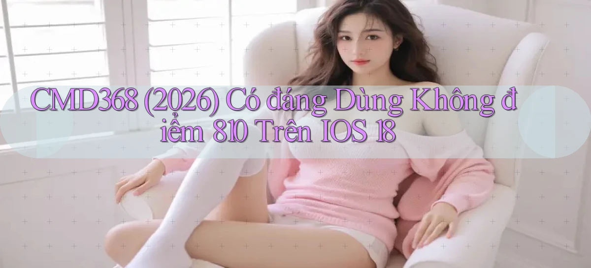 cmd368 (2026) có đáng dùng không điểm 810 trên iOS 18