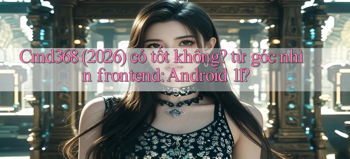 Cmd368 (2026) có tốt không từ góc nhìn frontend Android 11