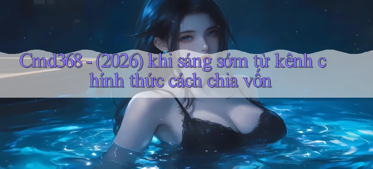 Cmd368   (2026) khi sáng sớm từ kênh chính thức cách chia vốn