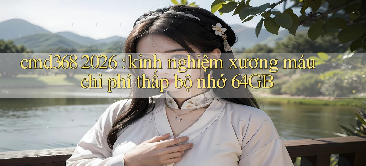 cmd368 2026 kinh nghiệm xương máu chi phí thấp bộ nhớ 64GB