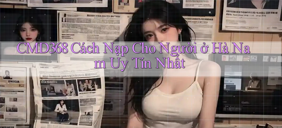 cmd368 cách nạp cho người ở Hà Nam uy tín nhất