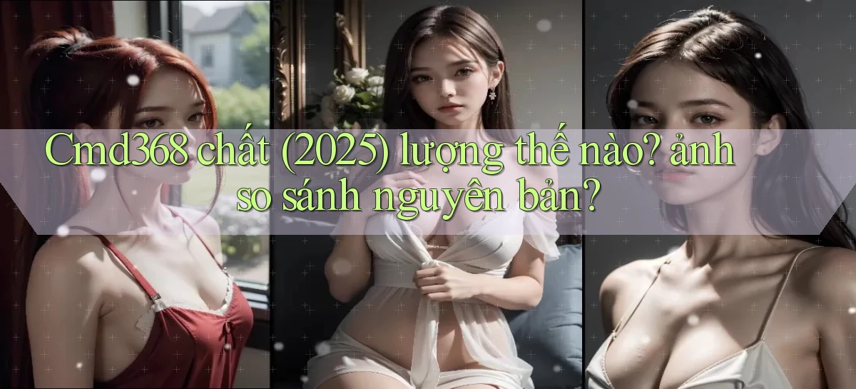 Cmd368 chất (2025) lượng thế nào ảnh so sánh nguyên bản