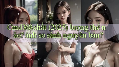 Cmd368 chất (2025) lượng thế nào ảnh so sánh nguyên bản