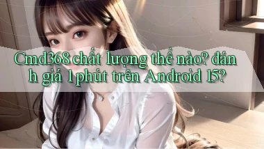 Cmd368 chất lượng thế nào đánh giá 1 phút trên Android 15