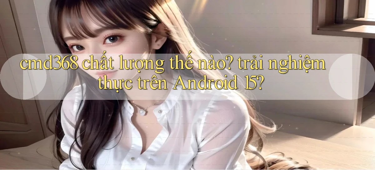 cmd368 chất lượng thế nào trải nghiệm thực trên Android 15