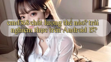 cmd368 chất lượng thế nào trải nghiệm thực trên Android 15