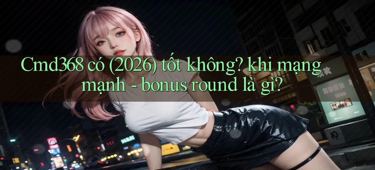 Cmd368 có (2026) tốt không khi mạng mạnh   bonus round là gì